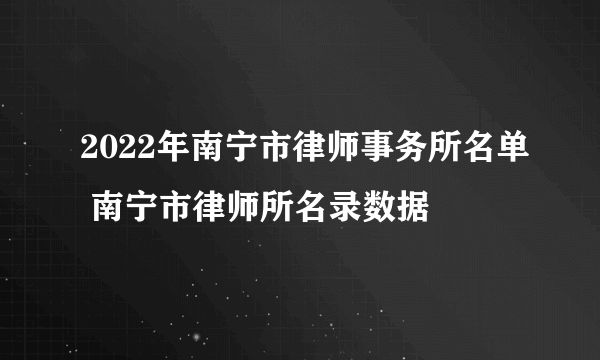 2022年南宁市律师事务所名单 南宁市律师所名录数据