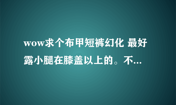 wow求个布甲短裤幻化 最好露小腿在膝盖以上的。不要裤衩内类型什么魔纹纳鲁先祖热裤都不要。有没有类