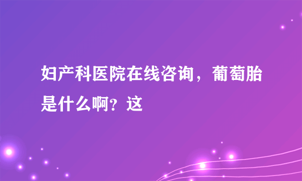 妇产科医院在线咨询，葡萄胎是什么啊？这