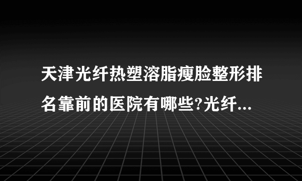 天津光纤热塑溶脂瘦脸整形排名靠前的医院有哪些?光纤热塑溶脂瘦脸整形前三名推荐!