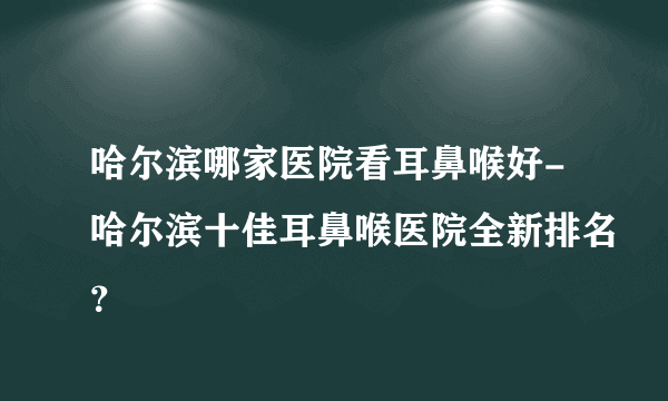 哈尔滨哪家医院看耳鼻喉好-哈尔滨十佳耳鼻喉医院全新排名？