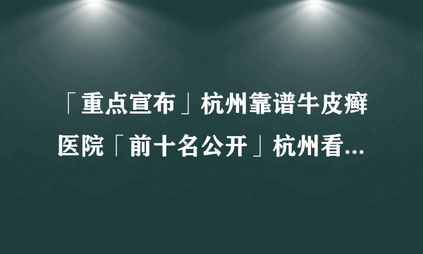 「重点宣布」杭州靠谱牛皮癣医院「前十名公开」杭州看银屑病专科“选择杨建英”「排名总榜」孩子为什么会得牛皮癣？