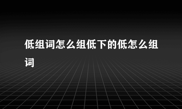 低组词怎么组低下的低怎么组词