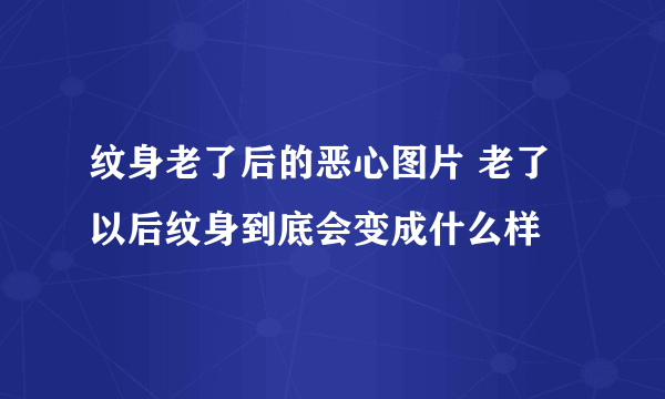 纹身老了后的恶心图片 老了以后纹身到底会变成什么样