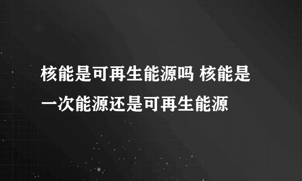 核能是可再生能源吗 核能是一次能源还是可再生能源