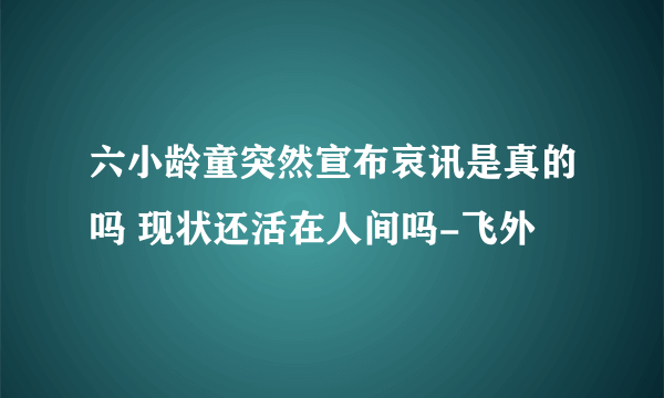 六小龄童突然宣布哀讯是真的吗 现状还活在人间吗-飞外