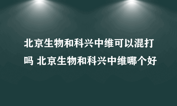 北京生物和科兴中维可以混打吗 北京生物和科兴中维哪个好