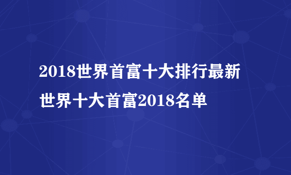 2018世界首富十大排行最新 世界十大首富2018名单