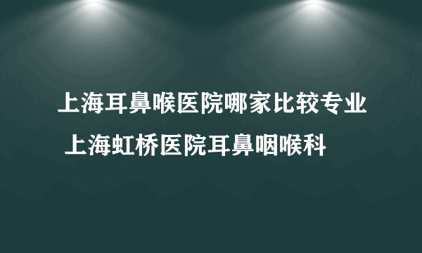 上海耳鼻喉医院哪家比较专业 上海虹桥医院耳鼻咽喉科