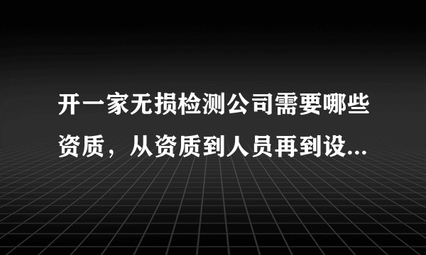 开一家无损检测公司需要哪些资质，从资质到人员再到设备每项大概需要多少钱?