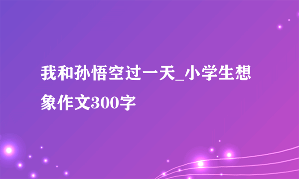 我和孙悟空过一天_小学生想象作文300字