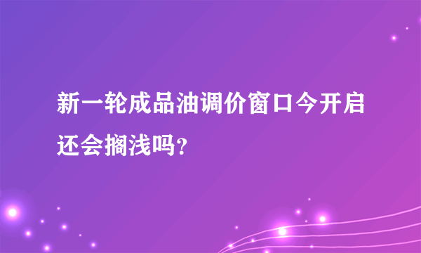 新一轮成品油调价窗口今开启还会搁浅吗？