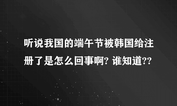 听说我国的端午节被韩国给注册了是怎么回事啊? 谁知道??