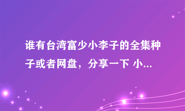 谁有台湾富少小李子的全集种子或者网盘，分享一下 小弟感激不尽！