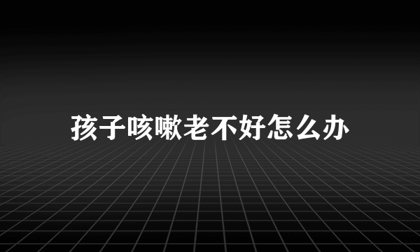 孩子咳嗽老不好怎么办