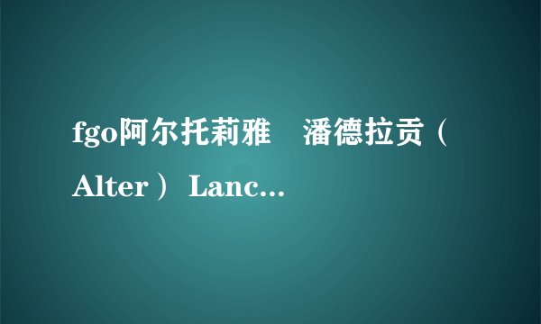 fgo阿尔托莉雅・潘德拉贡（Alter） Lancer职介四星英灵