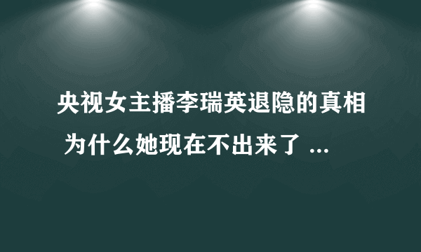 央视女主播李瑞英退隐的真相 为什么她现在不出来了 - 娱乐八卦 - 飞外网