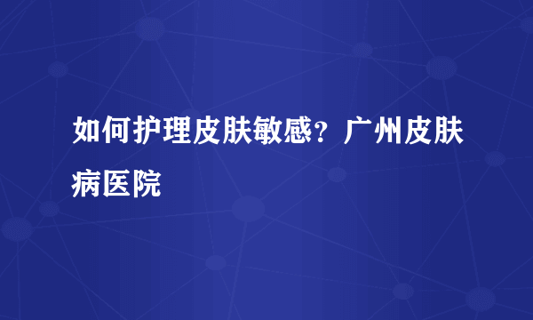 如何护理皮肤敏感？广州皮肤病医院