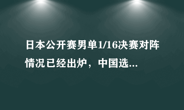 日本公开赛男单1/16决赛对阵情况已经出炉，中国选手对阵情况怎样？有哪些焦点之战？