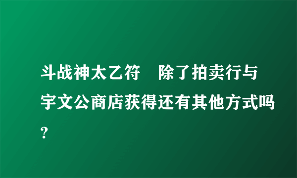 斗战神太乙符箓除了拍卖行与宇文公商店获得还有其他方式吗？