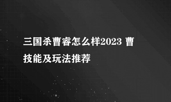 三国杀曹睿怎么样2023 曹叡技能及玩法推荐