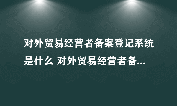 对外贸易经营者备案登记系统是什么 对外贸易经营者备案登记系统是什么意思