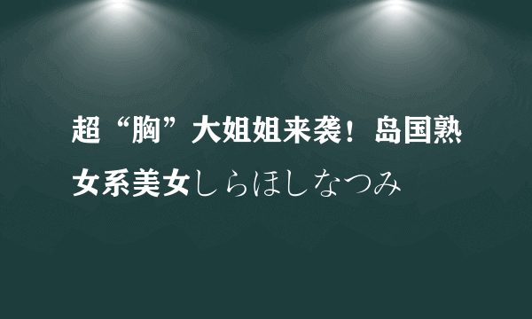 超“胸”大姐姐来袭！岛国熟女系美女しらほしなつみ