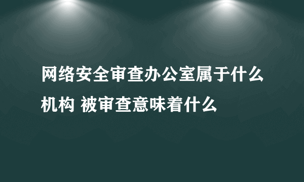 网络安全审查办公室属于什么机构 被审查意味着什么