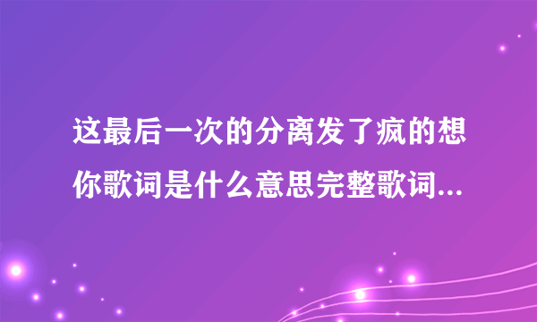 这最后一次的分离发了疯的想你歌词是什么意思完整歌词查看-飞外网