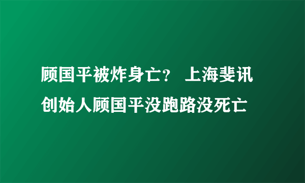 顾国平被炸身亡？ 上海斐讯创始人顾国平没跑路没死亡