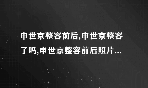 申世京整容前后,申世京整容了吗,申世京整容前后照片对比-飞外网