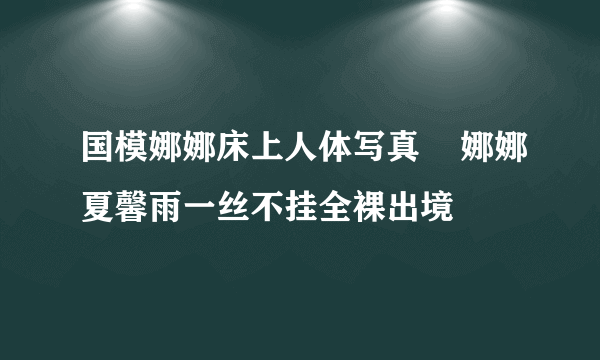 国模娜娜床上人体写真    娜娜夏馨雨一丝不挂全裸出境