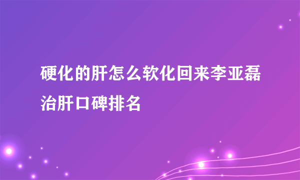 硬化的肝怎么软化回来李亚磊治肝口碑排名