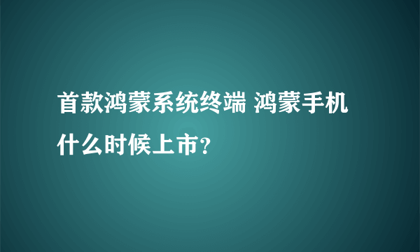 首款鸿蒙系统终端 鸿蒙手机什么时候上市？