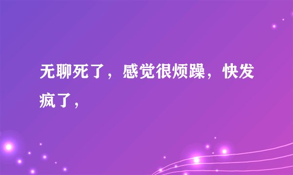 无聊死了，感觉很烦躁，快发疯了，