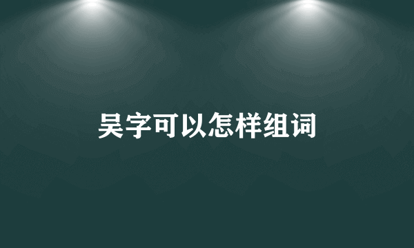 吴字可以怎样组词