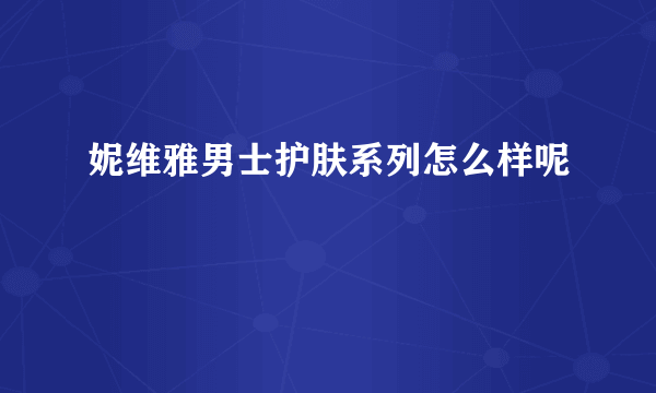 妮维雅男士护肤系列怎么样呢