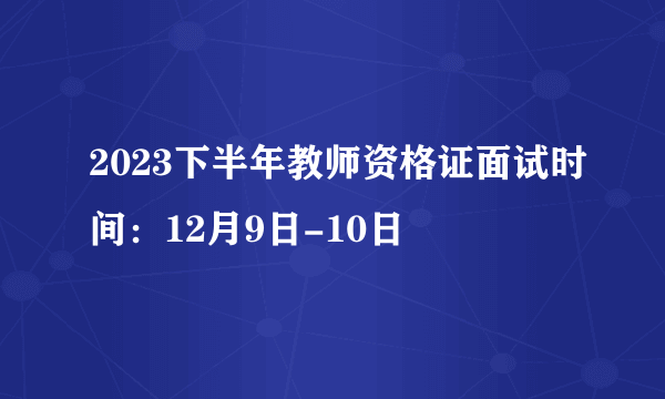 2023下半年教师资格证面试时间：12月9日-10日