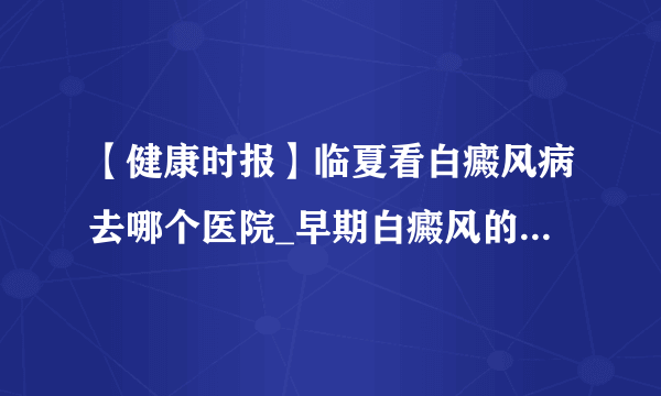 【健康时报】临夏看白癜风病去哪个医院_早期白癜风的症状是什么样的?