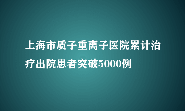 上海市质子重离子医院累计治疗出院患者突破5000例