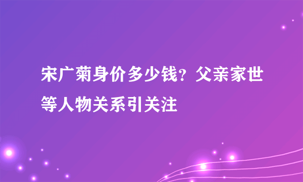 宋广菊身价多少钱？父亲家世等人物关系引关注