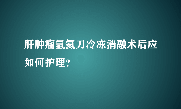 肝肿瘤氩氦刀冷冻消融术后应如何护理？