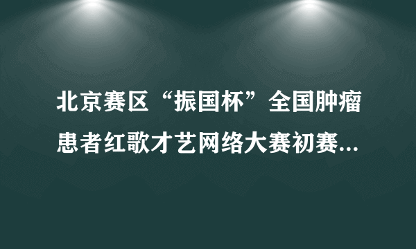 北京赛区“振国杯”全国肿瘤患者红歌才艺网络大赛初赛圆满结束