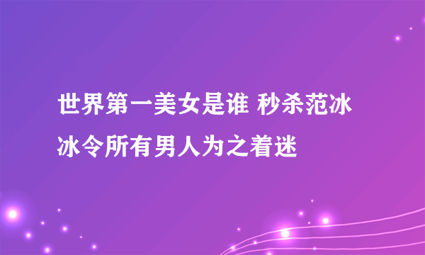 世界第一美女是谁 秒杀范冰冰令所有男人为之着迷