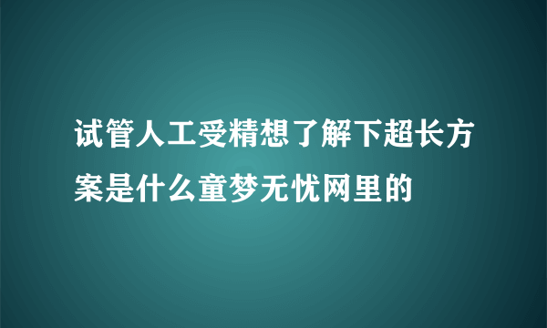 试管人工受精想了解下超长方案是什么童梦无忧网里的