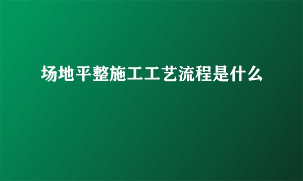 场地平整施工工艺流程是什么