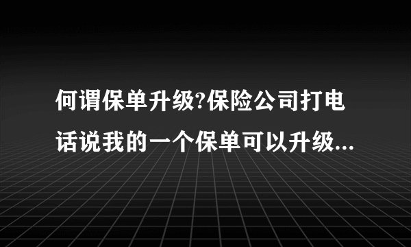 何谓保单升级?保险公司打电话说我的一个保单可以升级了，什么意思？不会是骗局吧？