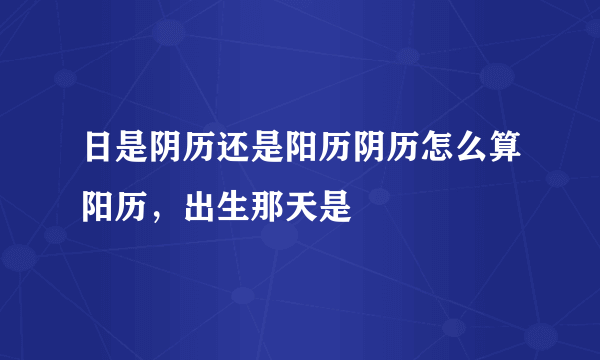 日是阴历还是阳历阴历怎么算阳历，出生那天是