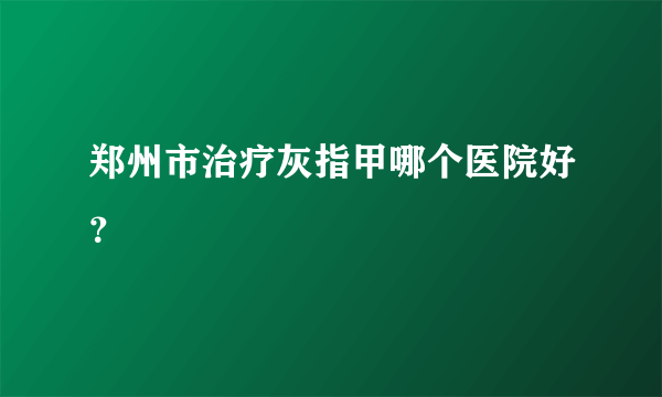 郑州市治疗灰指甲哪个医院好？