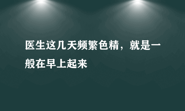 医生这几天频繁色精，就是一般在早上起来